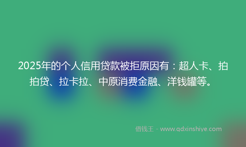 2025年的个人信用贷款被拒原因有：超人卡、拍拍贷、拉卡拉、中原消费金融、洋钱罐等。
