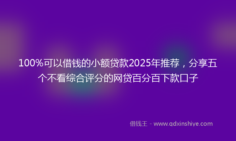 100%可以借钱的小额贷款2025年推荐，分享五个不看综合评分的网贷百分百下款口子
