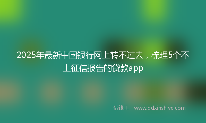 2025年最新中国银行网上转不过去，梳理5个不上征信报告的贷款app
