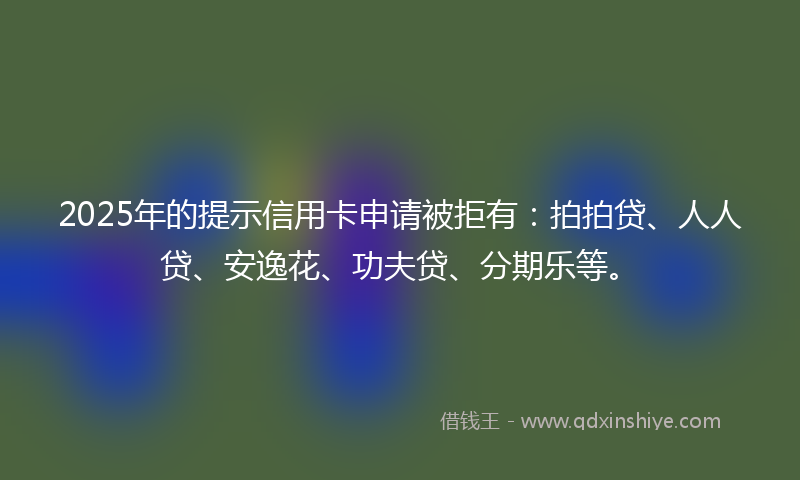2025年的提示信用卡申请被拒有：拍拍贷、人人贷、安逸花、功夫贷、分期乐等。
