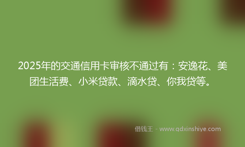 2025年的交通信用卡审核不通过有：安逸花、美团生活费、小米贷款、滴水贷、你我贷等。