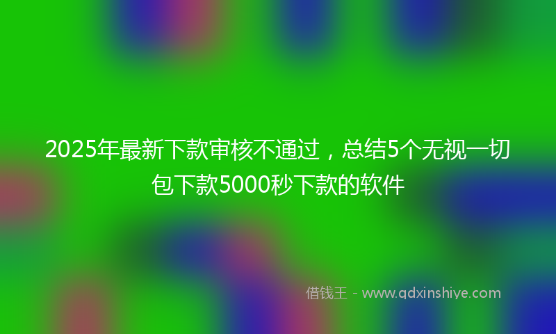 2025年最新下款审核不通过，总结5个无视一切包下款5000秒下款的软件