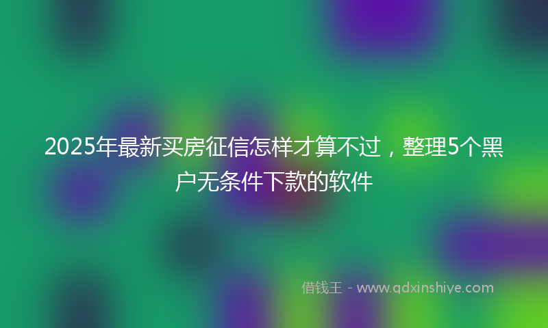 2025年最新买房征信怎样才算不过，整理5个黑户无条件下款的软件