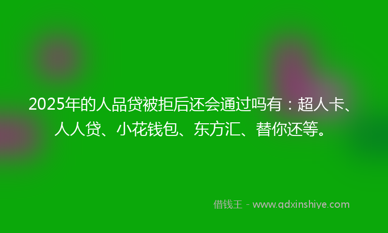 2025年的人品贷被拒后还会通过吗有：超人卡、人人贷、小花钱包、东方汇、替你还等。