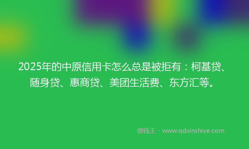 2025年的中原信用卡怎么总是被拒有：柯基贷、随身贷、惠商贷、美团生活费、东方汇等。