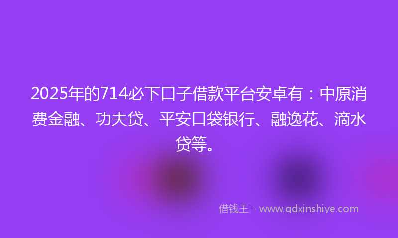2025年的714必下口子借款平台安卓有：中原消费金融、功夫贷、平安口袋银行、融逸花、滴水贷等。
