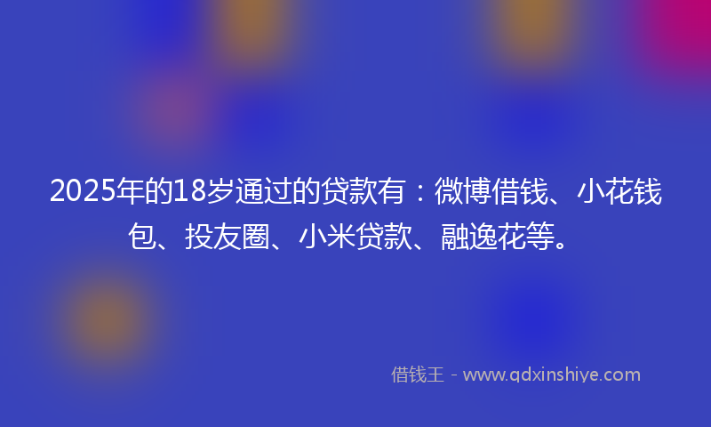 2025年的18岁通过的贷款有：微博借钱、小花钱包、投友圈、小米贷款、融逸花等。