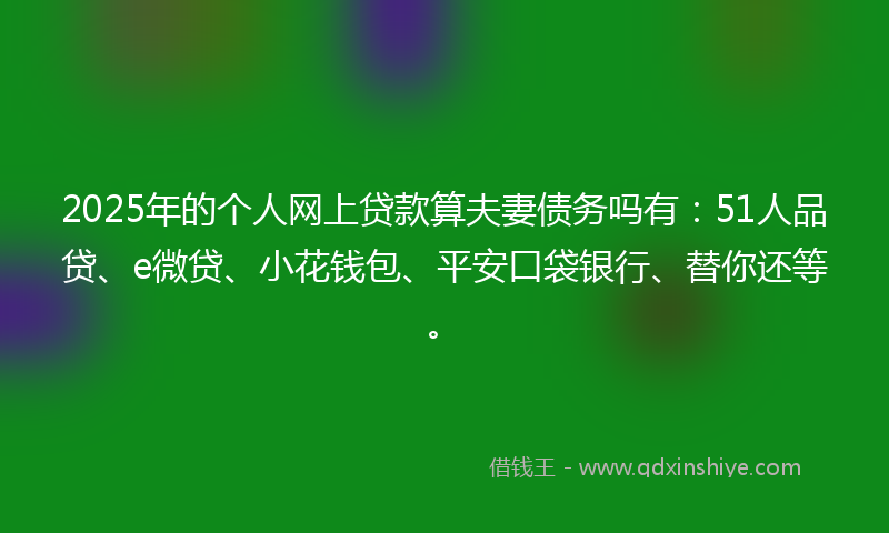 2025年的个人网上贷款算夫妻债务吗有：51人品贷、e微贷、小花钱包、平安口袋银行、替你还等。