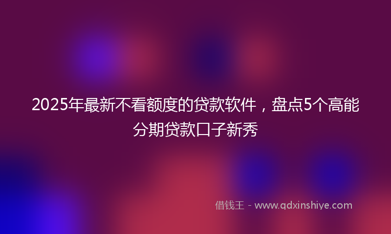 2025年最新不看额度的贷款软件，盘点5个高能分期贷款口子新秀