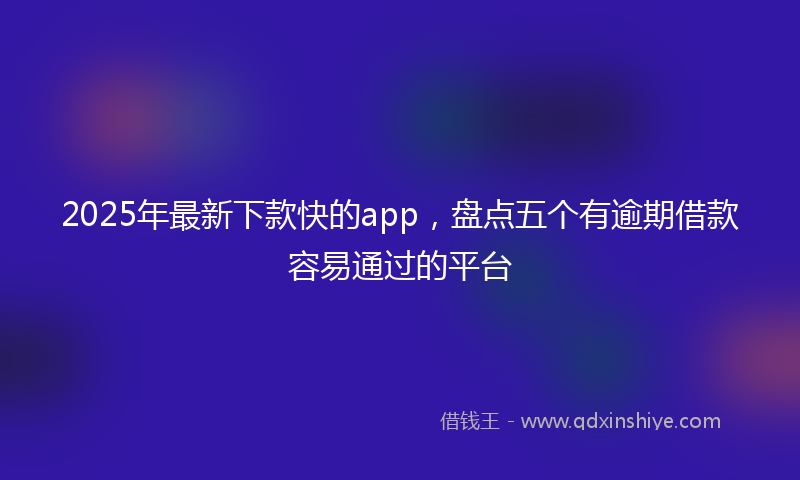 2025年最新下款快的app，盘点五个有逾期借款容易通过的平台