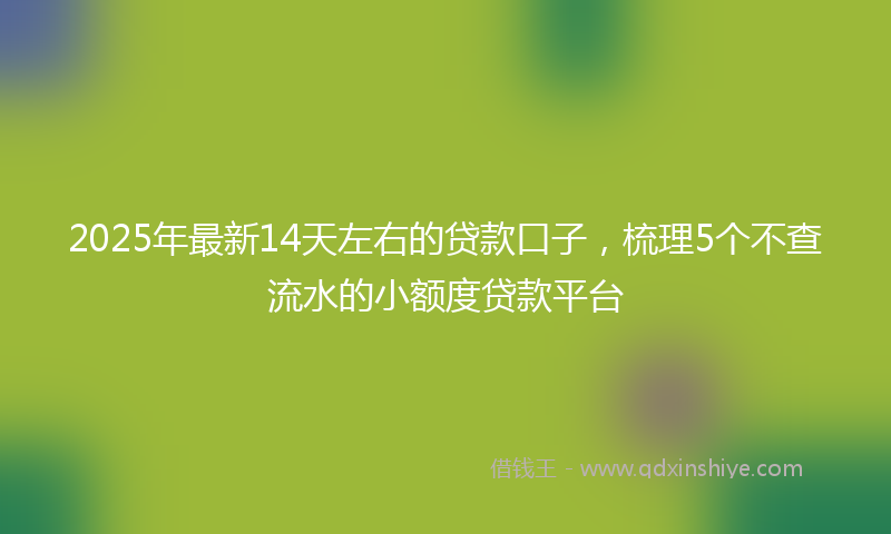 2025年最新14天左右的贷款口子，梳理5个不查流水的小额度贷款平台