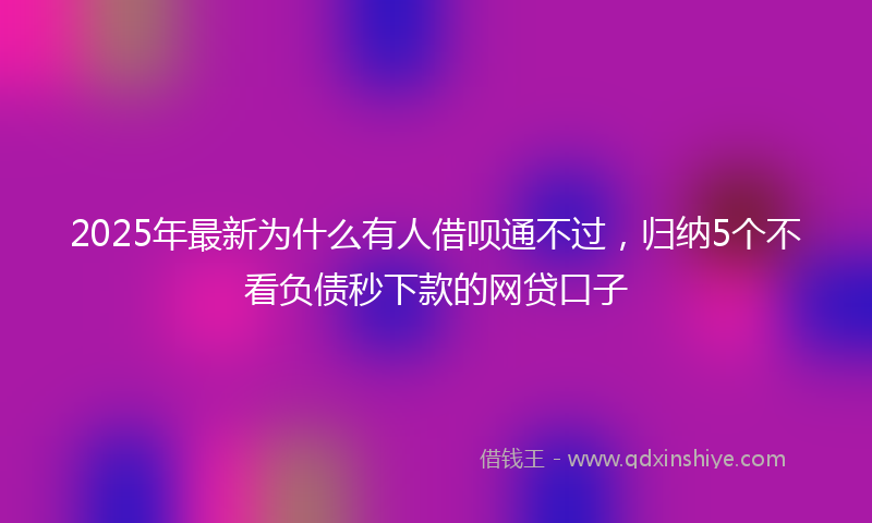 2025年最新为什么有人借呗通不过，归纳5个不看负债秒下款的网贷口子