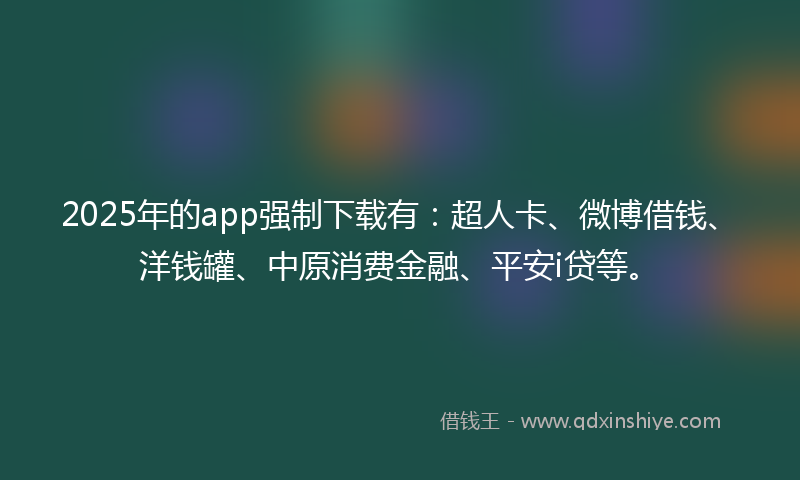 2025年的app强制下载有：超人卡、微博借钱、洋钱罐、中原消费金融、平安i贷等。