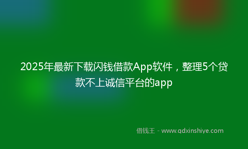 2025年最新下载闪钱借款App软件，整理5个贷款不上诚信平台的app