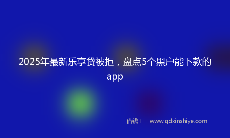 2025年最新乐享贷被拒，盘点5个黑户能下款的app