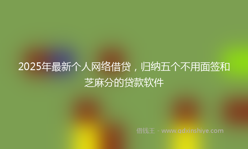 2025年最新个人网络借贷，归纳五个不用面签和芝麻分的贷款软件