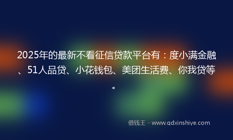 2025年的最新不看征信贷款平台有：度小满金融、51人品贷、小花钱包、美团生活费、你我贷等。