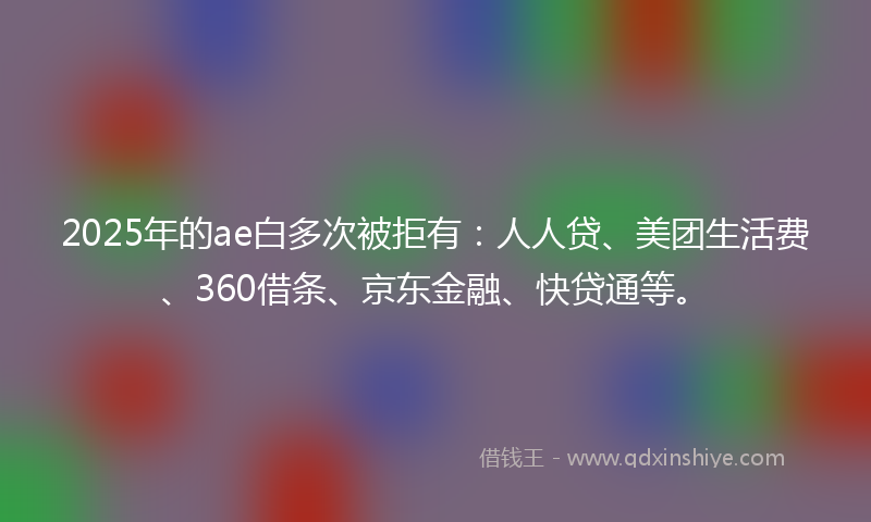 2025年的ae白多次被拒有：人人贷、美团生活费、360借条、京东金融、快贷通等。