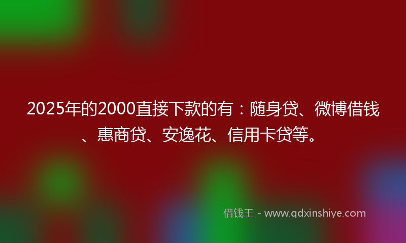 2025年的2000直接下款的有：随身贷、微博借钱、惠商贷、安逸花、信用卡贷等。