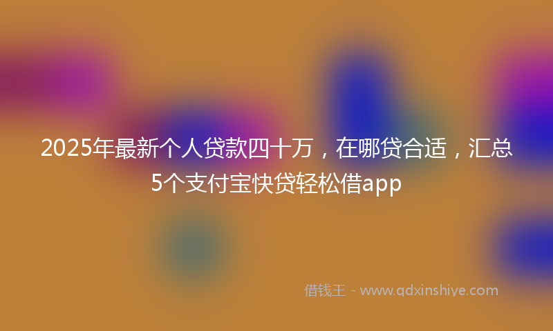 2025年最新个人贷款四十万，在哪贷合适，汇总5个支付宝快贷轻松借app