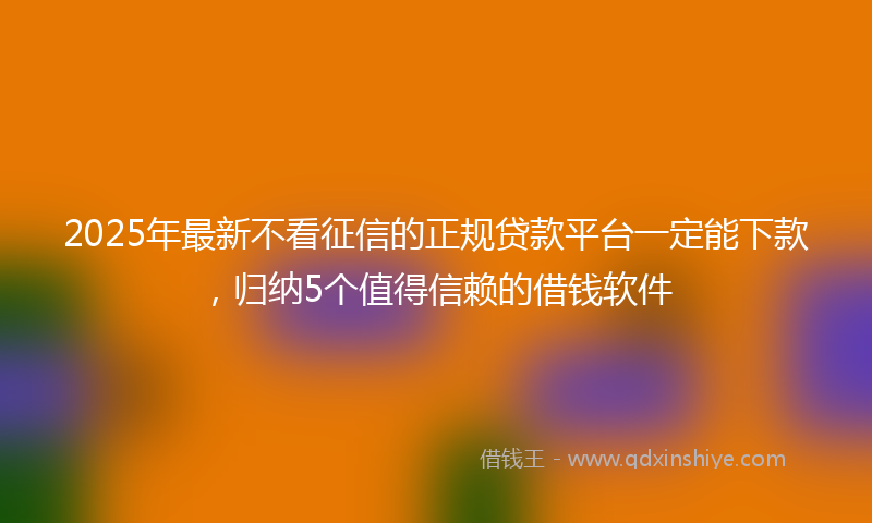 2025年最新不看征信的正规贷款平台一定能下款，归纳5个值得信赖的借钱软件