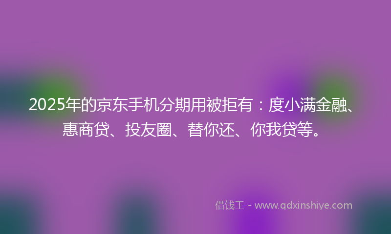 2025年的京东手机分期用被拒有：度小满金融、惠商贷、投友圈、替你还、你我贷等。