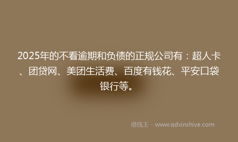 2025年的不看逾期和负债的正规公司有：超人卡、团贷网、美团生活费、百度有钱花、平安口袋银行等。