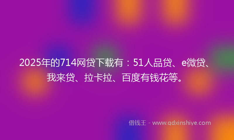 2025年的714网贷下载有：51人品贷、e微贷、我来贷、拉卡拉、百度有钱花等。