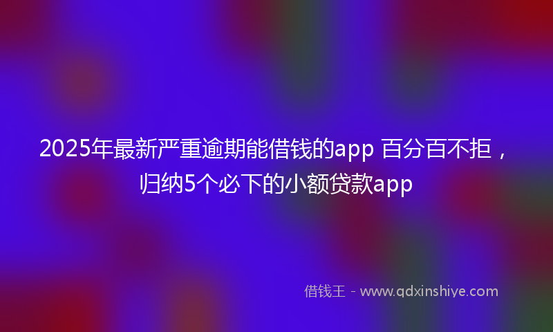 2025年最新严重逾期能借钱的app 百分百不拒，归纳5个必下的小额贷款app