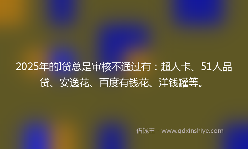 2025年的I贷总是审核不通过有：超人卡、51人品贷、安逸花、百度有钱花、洋钱罐等。