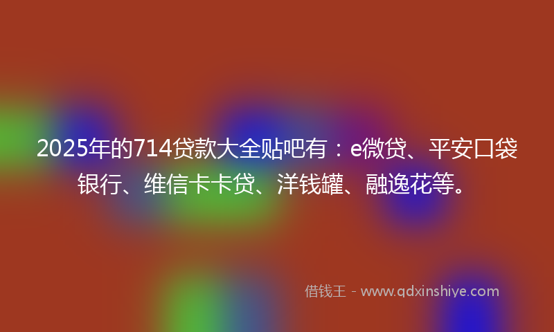 2025年的714贷款大全贴吧有：e微贷、平安口袋银行、维信卡卡贷、洋钱罐、融逸花等。