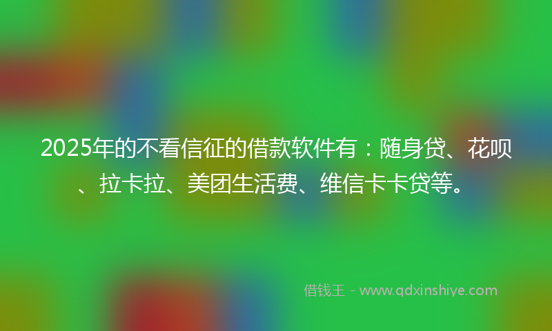 2025年的不看信征的借款软件有：随身贷、花呗、拉卡拉、美团生活费、维信卡卡贷等。