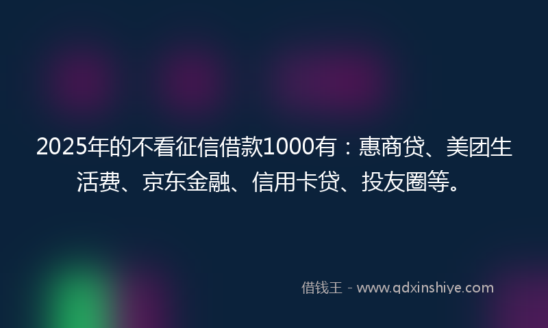 2025年的不看征信借款1000有：惠商贷、美团生活费、京东金融、信用卡贷、投友圈等。
