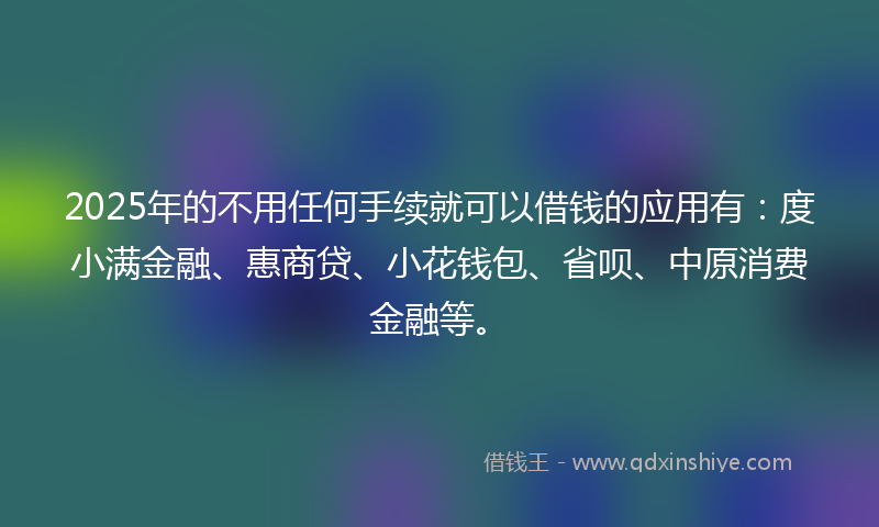 2025年的不用任何手续就可以借钱的应用有：度小满金融、惠商贷、小花钱包、省呗、中原消费金融等。