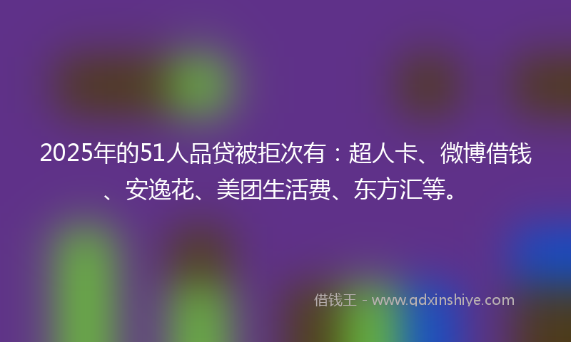 2025年的51人品贷被拒次有：超人卡、微博借钱、安逸花、美团生活费、东方汇等。