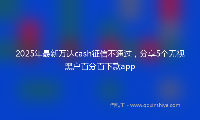 2025年最新万达cash征信不通过，分享5个无视黑户百分百下款app