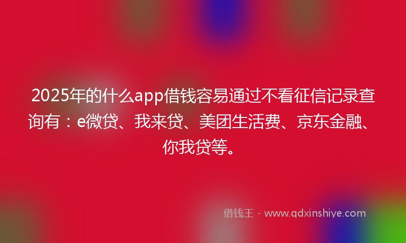 2025年的什么app借钱容易通过不看征信记录查询有：e微贷、我来贷、美团生活费、京东金融、你我贷等。