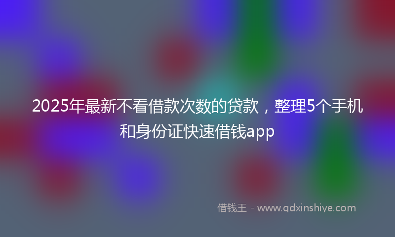 2025年最新不看借款次数的贷款，整理5个手机和身份证快速借钱app