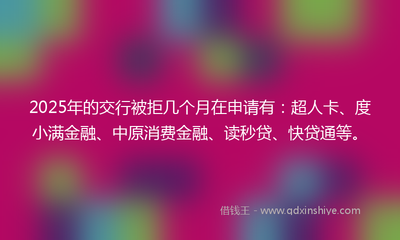 2025年的交行被拒几个月在申请有：超人卡、度小满金融、中原消费金融、读秒贷、快贷通等。