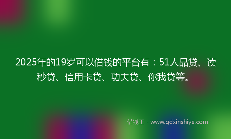 2025年的19岁可以借钱的平台有：51人品贷、读秒贷、信用卡贷、功夫贷、你我贷等。