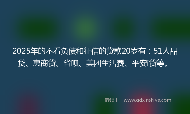2025年的不看负债和征信的贷款20岁有：51人品贷、惠商贷、省呗、美团生活费、平安i贷等。