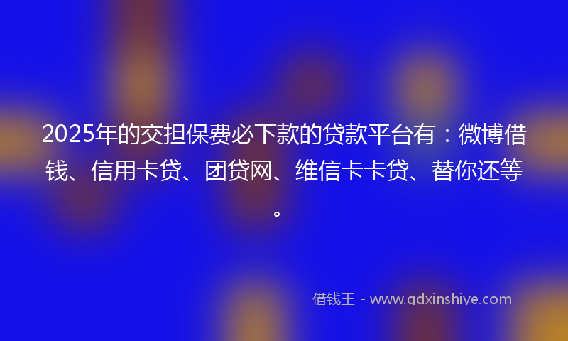 2025年的交担保费必下款的贷款平台有：微博借钱、信用卡贷、团贷网、维信卡卡贷、替你还等。