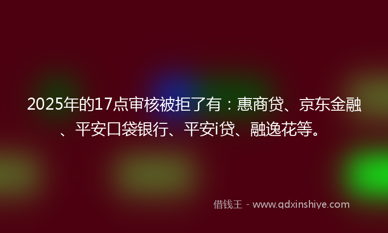 2025年的17点审核被拒了有：惠商贷、京东金融、平安口袋银行、平安i贷、融逸花等。