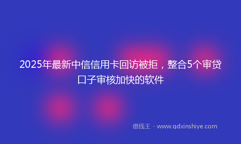 2025年最新中信信用卡回访被拒，整合5个审贷口子审核加快的软件