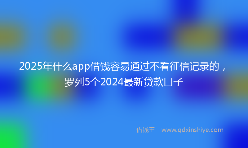 2025年什么app借钱容易通过不看征信记录的，罗列5个2024最新贷款口子
