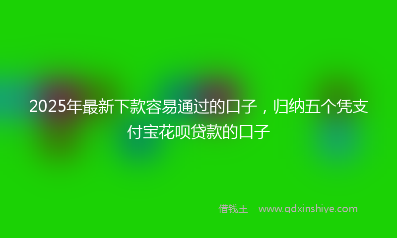 2025年最新下款容易通过的口子，归纳五个凭支付宝花呗贷款的口子