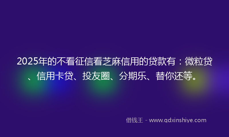 2025年的不看征信看芝麻信用的贷款有：微粒贷、信用卡贷、投友圈、分期乐、替你还等。