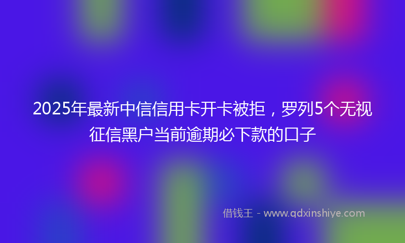 2025年最新中信信用卡开卡被拒，罗列5个无视征信黑户当前逾期必下款的口子