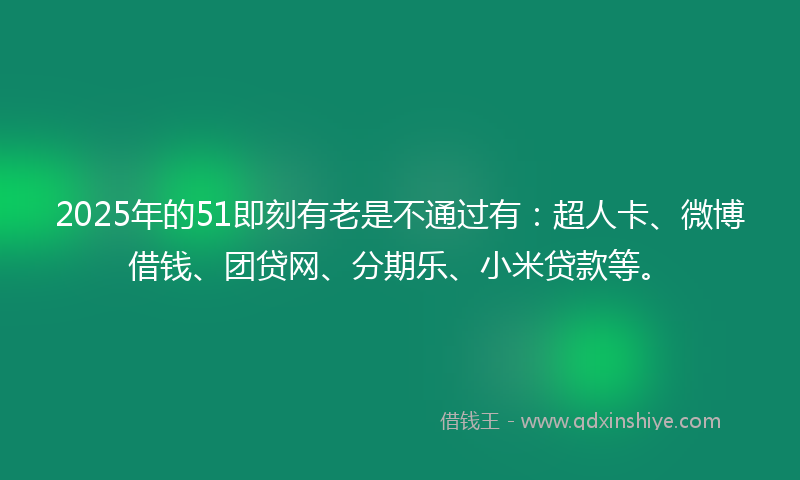 2025年的51即刻有老是不通过有：超人卡、微博借钱、团贷网、分期乐、小米贷款等。