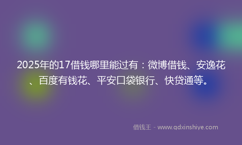 2025年的17借钱哪里能过有：微博借钱、安逸花、百度有钱花、平安口袋银行、快贷通等。